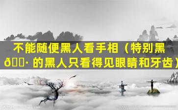 不能随便黑人看手相（特别黑 🌷 的黑人只看得见眼睛和牙齿）